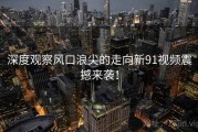 深度观察风口浪尖的走向新91视频震撼来袭！