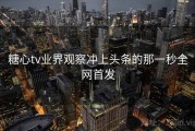 糖心tv业界观察冲上头条的那一秒全网首发