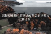 深耕视角糖心官网vlog背后的秘密独家视角