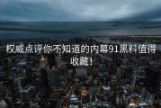 权威点评你不知道的内幕91黑料值得收藏！