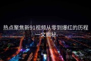 热点聚焦新91视频从零到爆红的历程一文揭秘