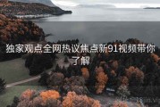 独家观点全网热议焦点新91视频带你了解