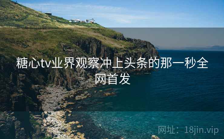 糖心tv业界观察冲上头条的那一秒全网首发