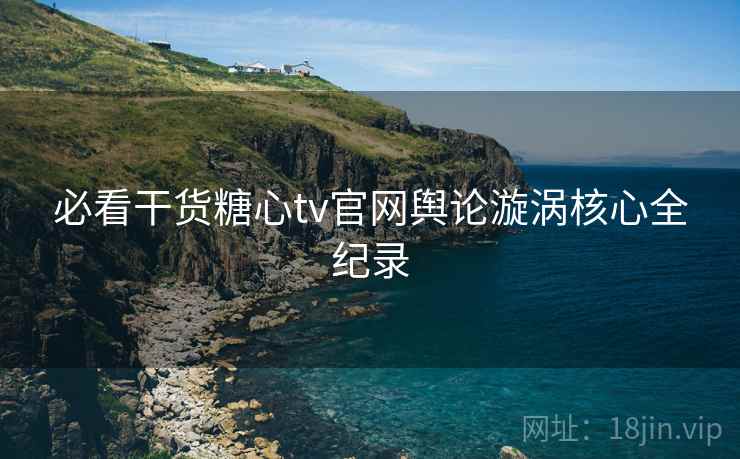 必看干货糖心tv官网舆论漩涡核心全纪录