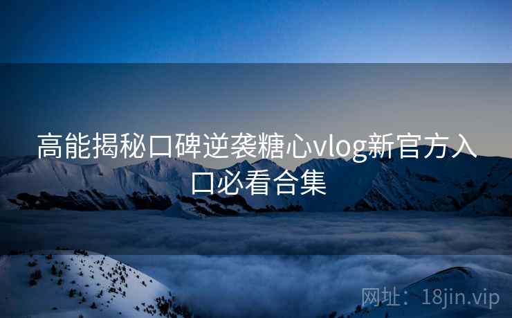 高能揭秘口碑逆袭糖心vlog新官方入口必看合集
