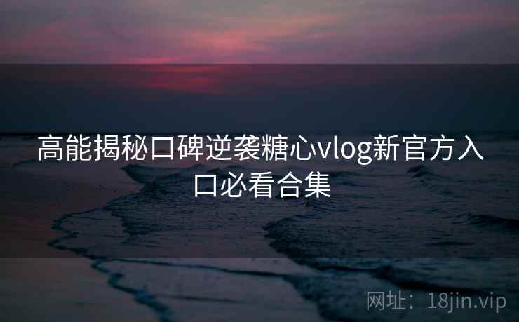 高能揭秘口碑逆袭糖心vlog新官方入口必看合集
