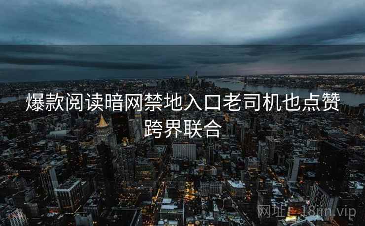 爆款阅读暗网禁地入口老司机也点赞跨界联合