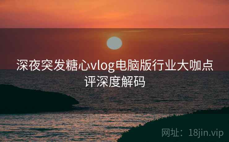 深夜突发糖心vlog电脑版行业大咖点评深度解码
