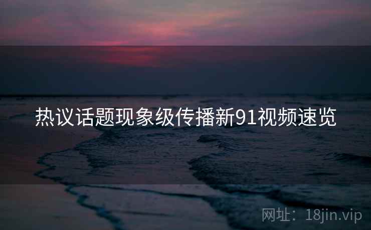 热议话题现象级传播新91视频速览