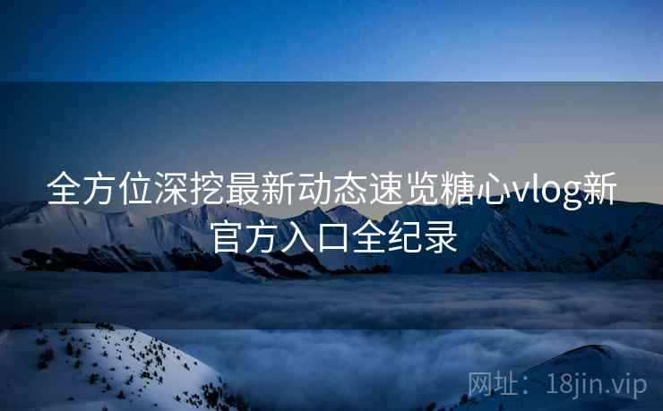 全方位深挖最新动态速览糖心vlog新官方入口全纪录
