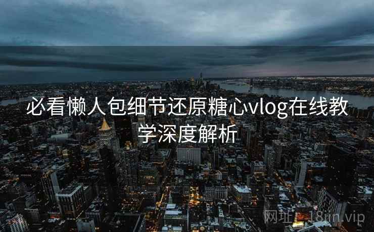 必看懒人包细节还原糖心vlog在线教学深度解析