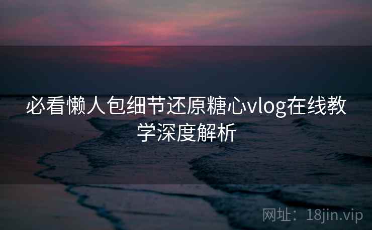 必看懒人包细节还原糖心vlog在线教学深度解析