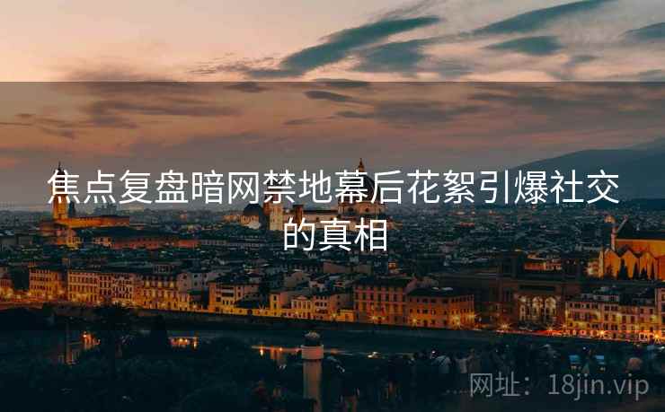 焦点复盘暗网禁地幕后花絮引爆社交的真相