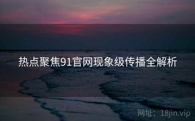 热点聚焦91官网现象级传播全解析