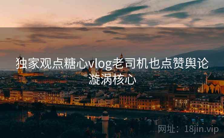 独家观点糖心vlog老司机也点赞舆论漩涡核心