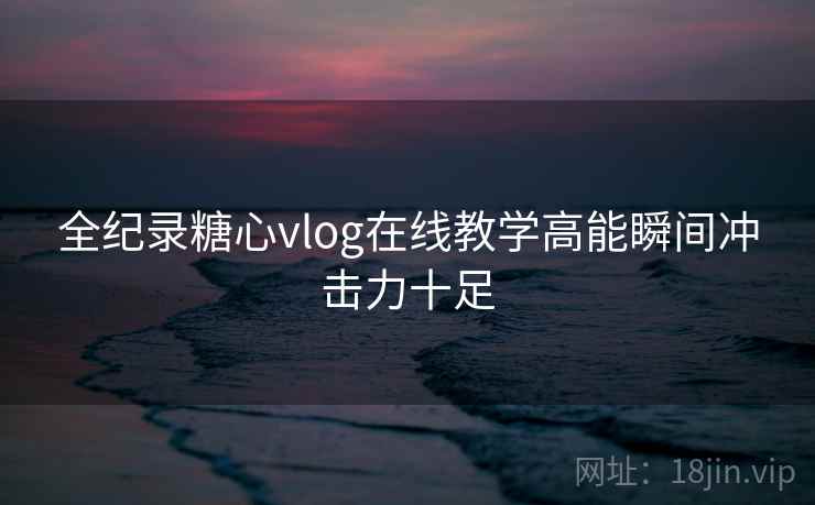 全纪录糖心vlog在线教学高能瞬间冲击力十足