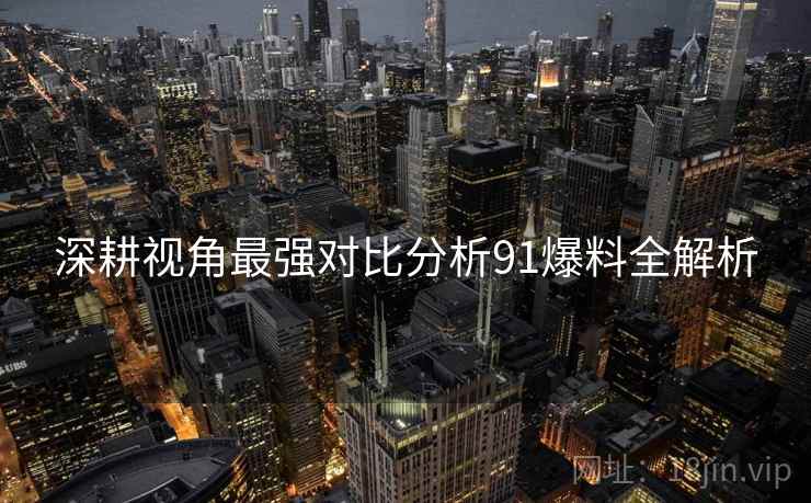 深耕视角最强对比分析91爆料全解析