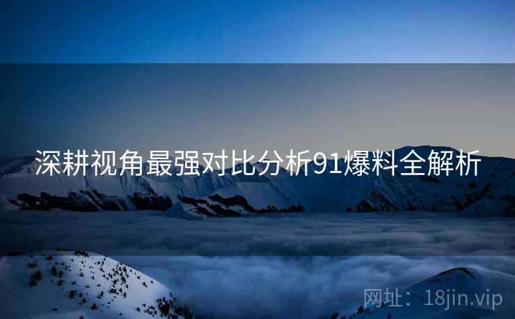 深耕视角最强对比分析91爆料全解析