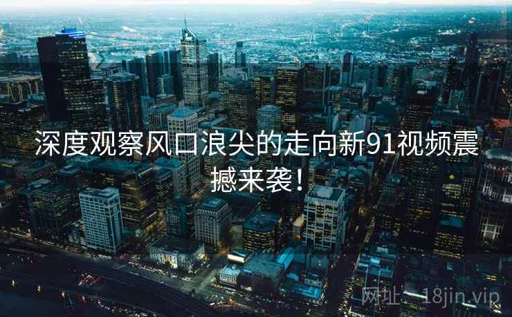 深度观察风口浪尖的走向新91视频震撼来袭！