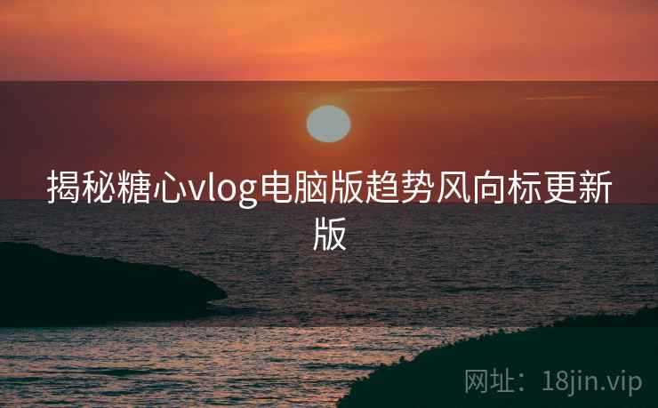 揭秘糖心vlog电脑版趋势风向标更新版