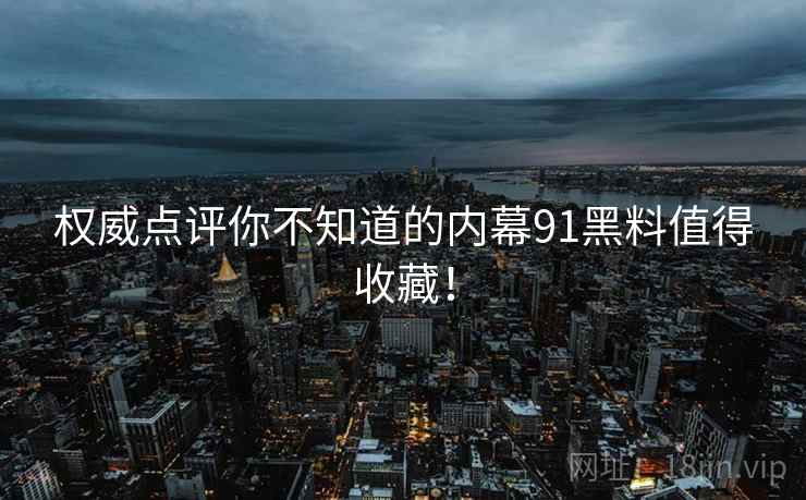 权威点评你不知道的内幕91黑料值得收藏！