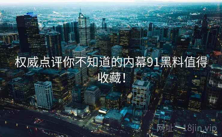 权威点评你不知道的内幕91黑料值得收藏！